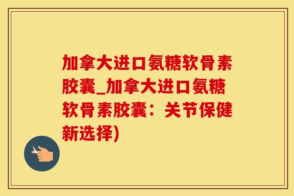 加拿大进口氨糖软骨素胶囊_加拿大进口氨糖软骨素胶囊：关节保健新选择)