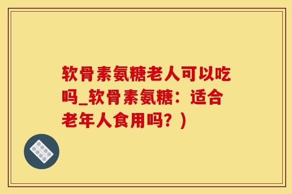 软骨素氨糖老人可以吃吗_软骨素氨糖：适合老年人食用吗？)