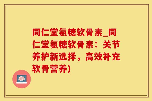 同仁堂氨糖软骨素_同仁堂氨糖软骨素：关节养护新选择，高效补充软骨营养)