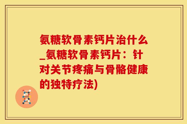 氨糖软骨素钙片治什么_氨糖软骨素钙片：针对关节疼痛与骨骼健康的独特疗法)