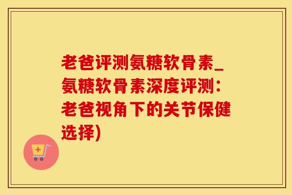 老爸评测氨糖软骨素_氨糖软骨素深度评测：老爸视角下的关节保健选择)