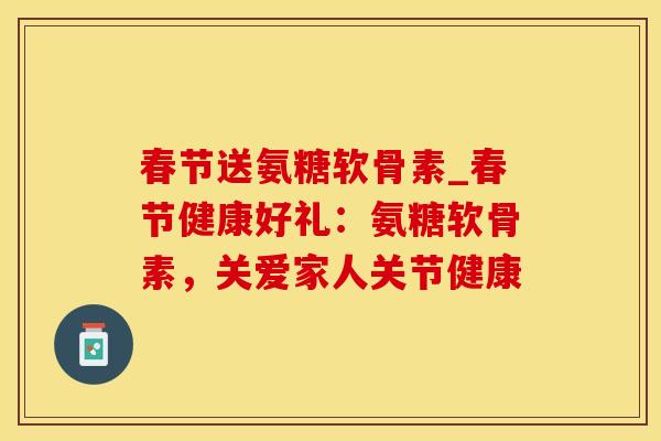 春节送氨糖软骨素_春节健康好礼：氨糖软骨素，关爱家人关节健康