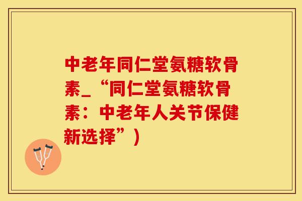 中老年同仁堂氨糖软骨素_“同仁堂氨糖软骨素：中老年人关节保健新选择”)