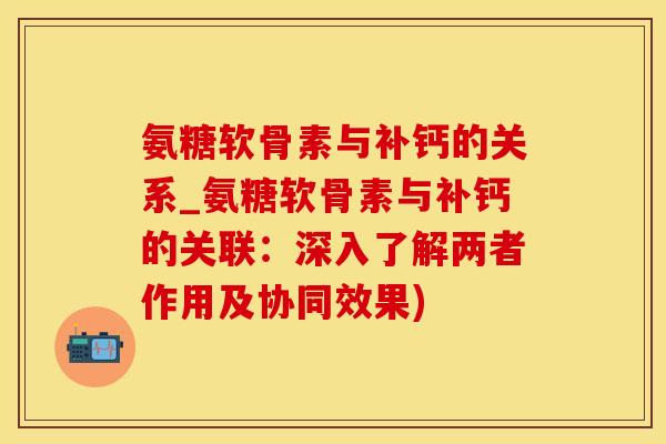 氨糖软骨素与补钙的关系_氨糖软骨素与补钙的关联：深入了解两者作用及协同效果)