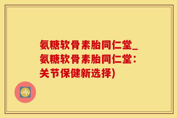 氨糖软骨素胎同仁堂_氨糖软骨素胎同仁堂：关节保健新选择)