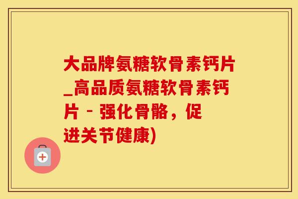 大品牌氨糖软骨素钙片_高品质氨糖软骨素钙片 - 强化骨骼，促进关节健康)
