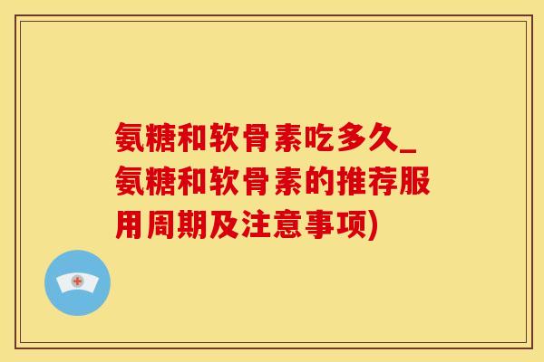 氨糖和软骨素吃多久_氨糖和软骨素的推荐服用周期及注意事项)