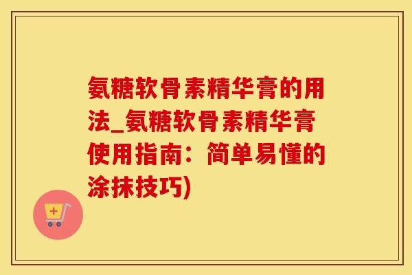 氨糖软骨素精华膏的用法_氨糖软骨素精华膏使用指南：简单易懂的涂抹技巧)