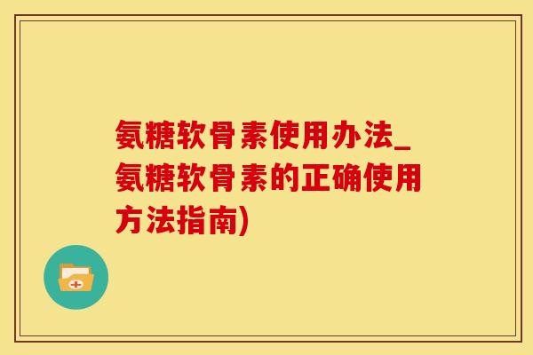 氨糖软骨素使用办法_氨糖软骨素的正确使用方法指南)