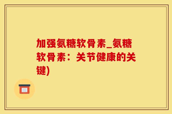 加强氨糖软骨素_氨糖软骨素：关节健康的关键)