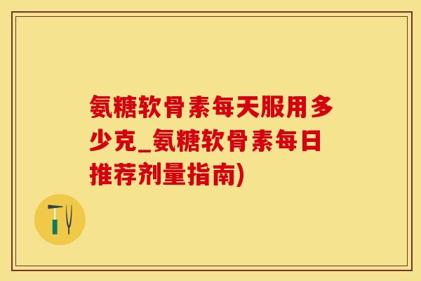 氨糖软骨素每天服用多少克_氨糖软骨素每日推荐剂量指南) 氨糖软骨素每天服用多少克_氨糖软骨素每日推荐剂量指南)