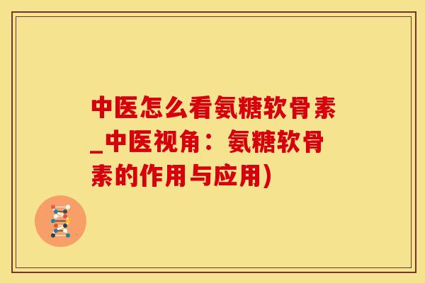 中医怎么看氨糖软骨素_中医视角：氨糖软骨素的作用与应用)