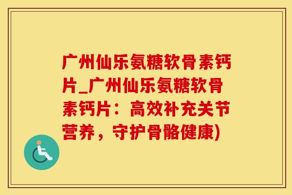 广州仙乐氨糖软骨素钙片_广州仙乐氨糖软骨素钙片：高效补充关节营养，守护骨骼健康)
