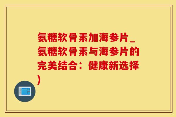 氨糖软骨素加海参片_氨糖软骨素与海参片的完美结合：健康新选择)