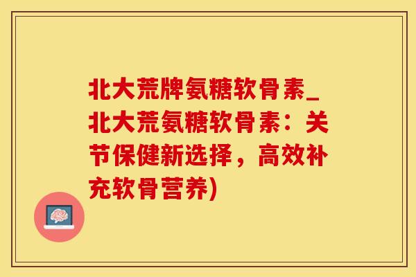 北大荒牌氨糖软骨素_北大荒氨糖软骨素：关节保健新选择，高效补充软骨营养)