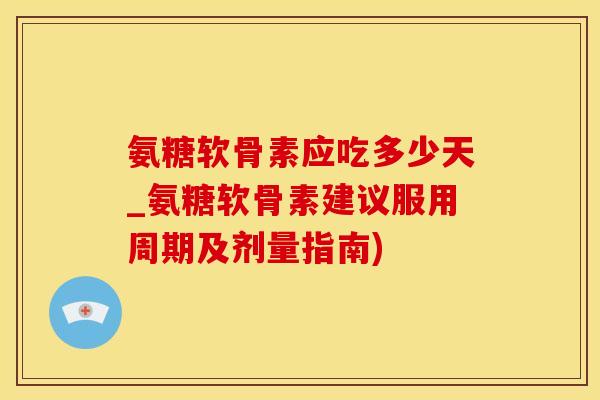 氨糖软骨素应吃多少天_氨糖软骨素建议服用周期及剂量指南)