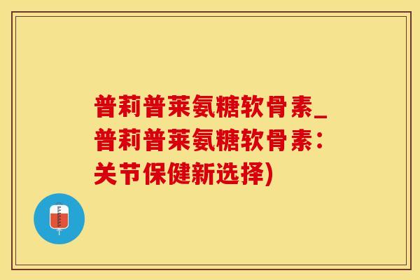 普莉普莱氨糖软骨素_普莉普莱氨糖软骨素：关节保健新选择)