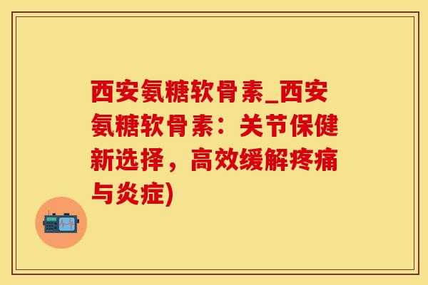 西安氨糖软骨素_西安氨糖软骨素：关节保健新选择，高效缓解疼痛与炎症)