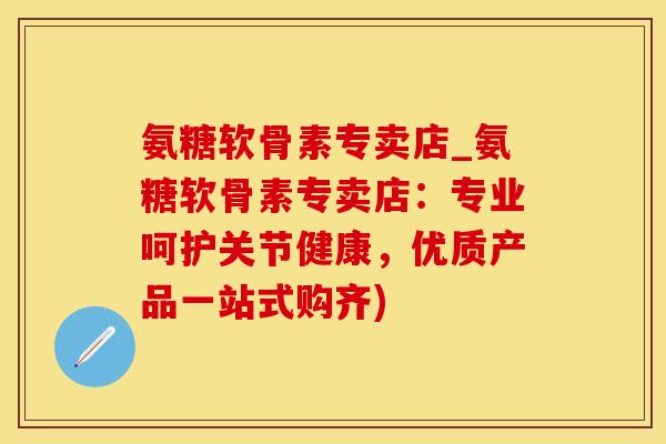氨糖软骨素专卖店_氨糖软骨素专卖店：专业呵护关节健康，优质产品一站式购齐)