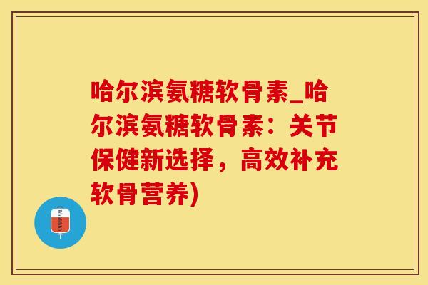 哈尔滨氨糖软骨素_哈尔滨氨糖软骨素：关节保健新选择，高效补充软骨营养)