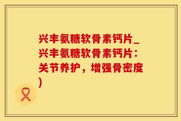 兴丰氨糖软骨素钙片_兴丰氨糖软骨素钙片：关节养护，增强骨密度)