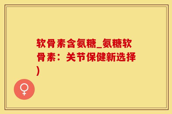 软骨素含氨糖_氨糖软骨素：关节保健新选择)