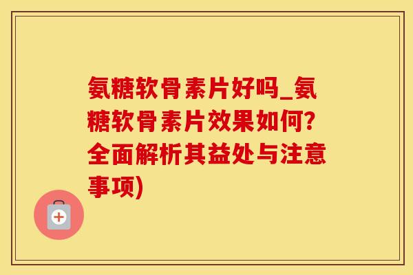 氨糖软骨素片好吗_氨糖软骨素片效果如何？全面解析其益处与注意事项)