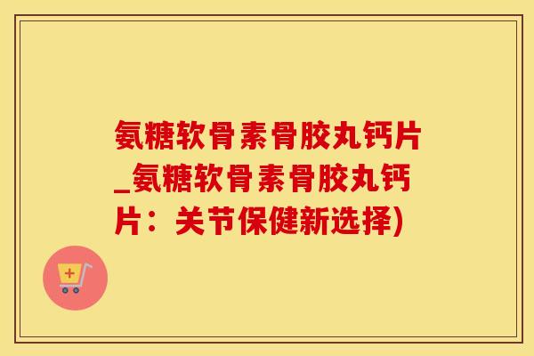 氨糖软骨素骨胶丸钙片_氨糖软骨素骨胶丸钙片：关节保健新选择)