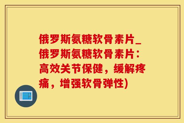 俄罗斯氨糖软骨素片_俄罗斯氨糖软骨素片：高效关节保健，缓解疼痛，增强软骨弹性)