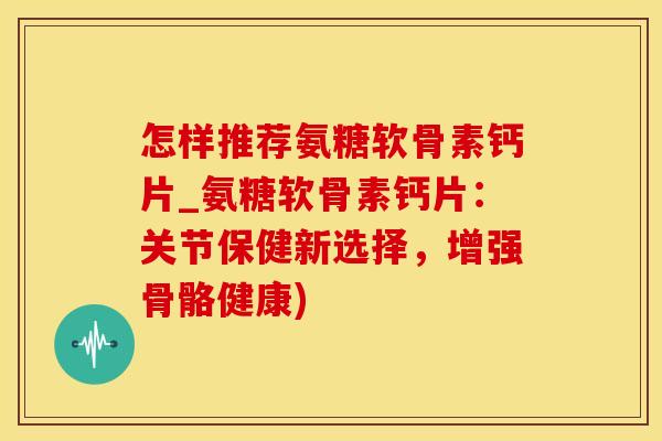 怎样推荐氨糖软骨素钙片_氨糖软骨素钙片：关节保健新选择，增强骨骼健康)