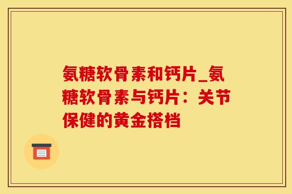 氨糖软骨素和钙片_氨糖软骨素与钙片:关节保健的黄金搭档 氨糖软骨素和钙片_氨糖软骨素与钙片:关节保健的黄金搭档