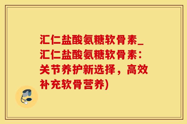 汇仁盐酸氨糖软骨素_汇仁盐酸氨糖软骨素：关节养护新选择，高效补充软骨营养)