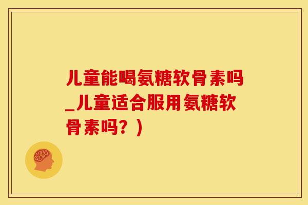 儿童能喝氨糖软骨素吗_儿童适合服用氨糖软骨素吗？)