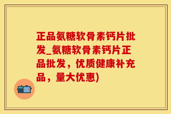 正品氨糖软骨素钙片批发_氨糖软骨素钙片正品批发，优质健康补充品，量大优惠)