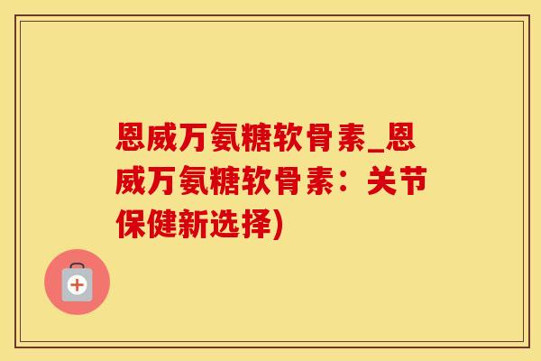 恩威万氨糖软骨素_恩威万氨糖软骨素：关节保健新选择)