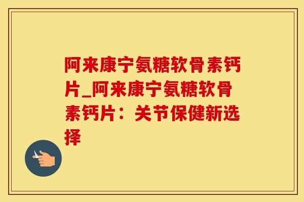 阿来康宁氨糖软骨素钙片_阿来康宁氨糖软骨素钙片：关节保健新选择