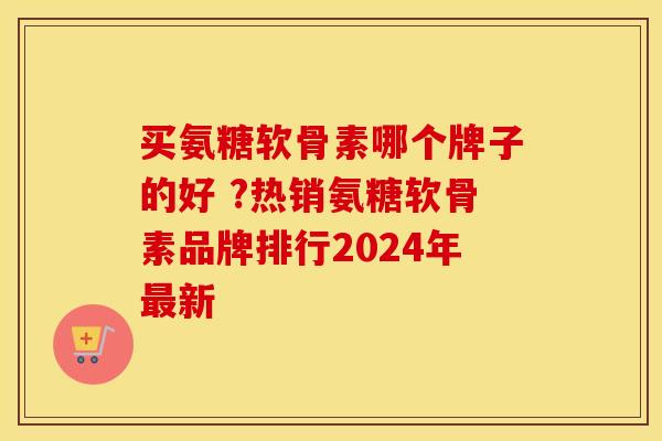 买氨糖软骨素哪个牌子的好 ?热销氨糖软骨素品牌排行2024年最新