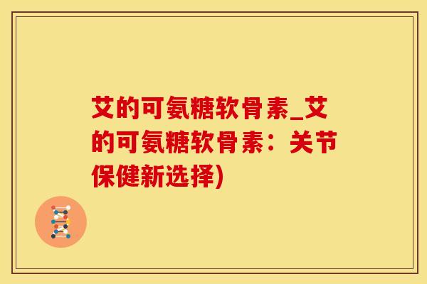 艾的可氨糖软骨素_艾的可氨糖软骨素：关节保健新选择)