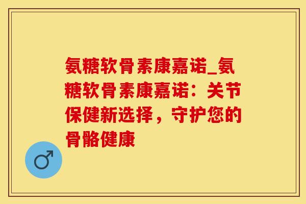 氨糖软骨素康嘉诺_氨糖软骨素康嘉诺：关节保健新选择，守护您的骨骼健康