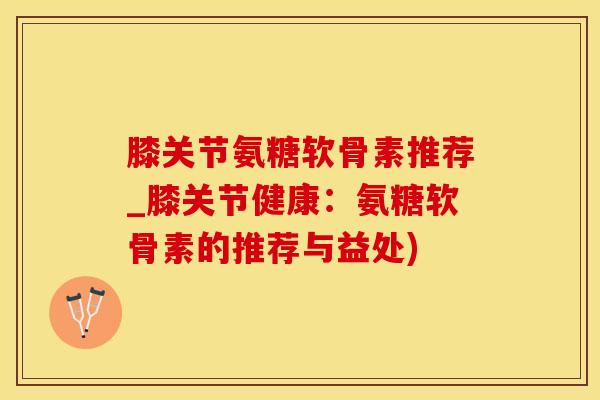 膝关节氨糖软骨素推荐_膝关节健康：氨糖软骨素的推荐与益处)