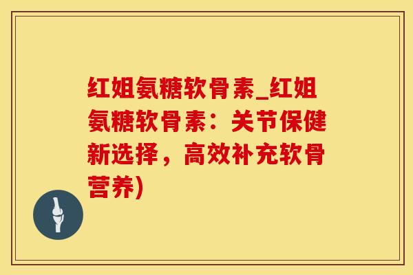 红姐氨糖软骨素_红姐氨糖软骨素：关节保健新选择，高效补充软骨营养)