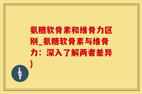 氨糖软骨素和维骨力区别_氨糖软骨素与维骨力：深入了解两者差异)