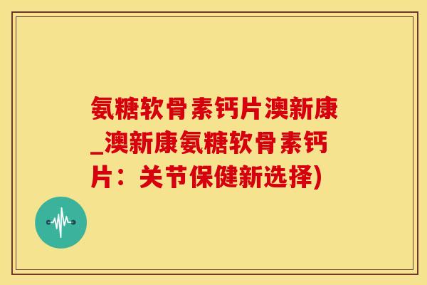 氨糖软骨素钙片澳新康_澳新康氨糖软骨素钙片：关节保健新选择)