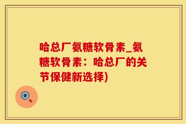 哈总厂氨糖软骨素_氨糖软骨素：哈总厂的关节保健新选择)