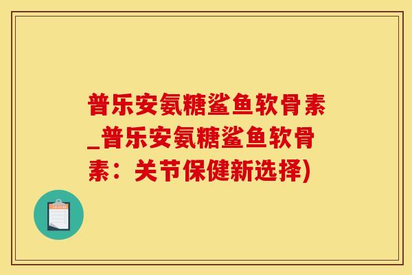 普乐安氨糖鲨鱼软骨素_普乐安氨糖鲨鱼软骨素：关节保健新选择)