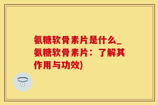 氨糖软骨素片是什么_氨糖软骨素片：了解其作用与功效)