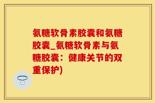 氨糖软骨素胶囊和氨糖胶囊_氨糖软骨素与氨糖胶囊：健康关节的双重保护)