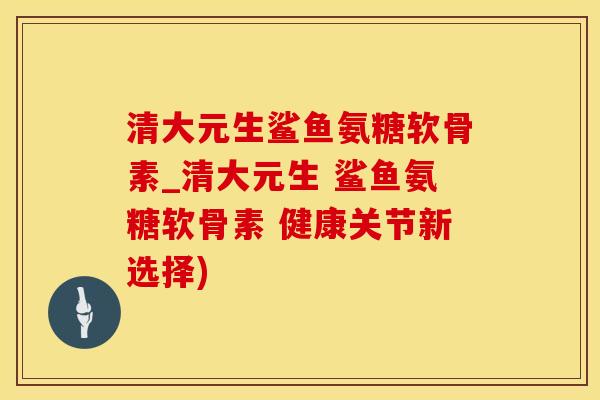 清大元生鲨鱼氨糖软骨素_清大元生 鲨鱼氨糖软骨素 健康关节新选择)