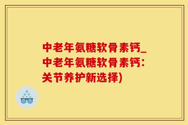 中老年氨糖软骨素钙_中老年氨糖软骨素钙：关节养护新选择)