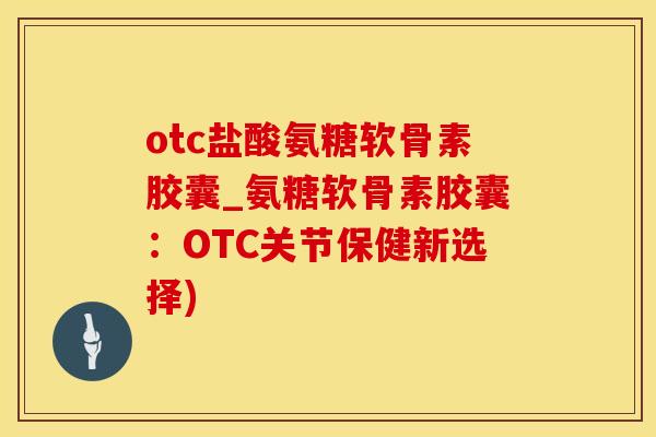 otc盐酸氨糖软骨素胶囊_氨糖软骨素胶囊：OTC关节保健新选择)